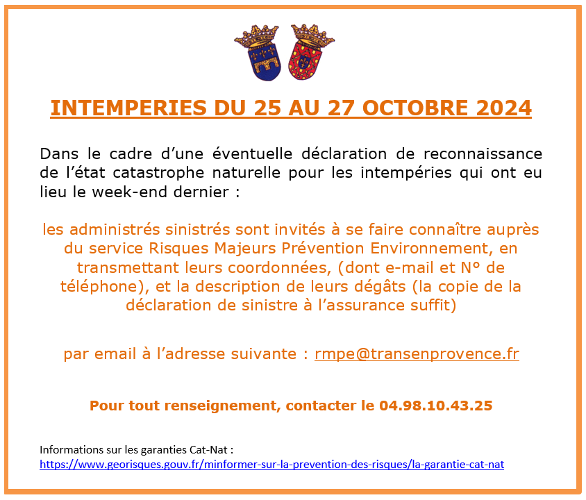 INTEMPERIES DU 25 AU 27 OCTOBRE 2024. Dans le cadre d’une éventuelle déclaration de reconnaissance de l’état catastrophe naturelle pour les intempéries qui ont eu lieu le week-end dernier, les administrés sinistrés sont invités à se faire connaître auprès du service Risques Majeurs Prévention Environnement, en transmettant leurs coordonnées, (dont e-mail et N° de téléphone), et la description de leurs dégâts (la copie de la déclaration de sinistre à l’assurance suffit) par email à l’adresse suivante : rmpe@transenprovence.fr Pour tout renseignement, contacter le 04.98.10.43.25