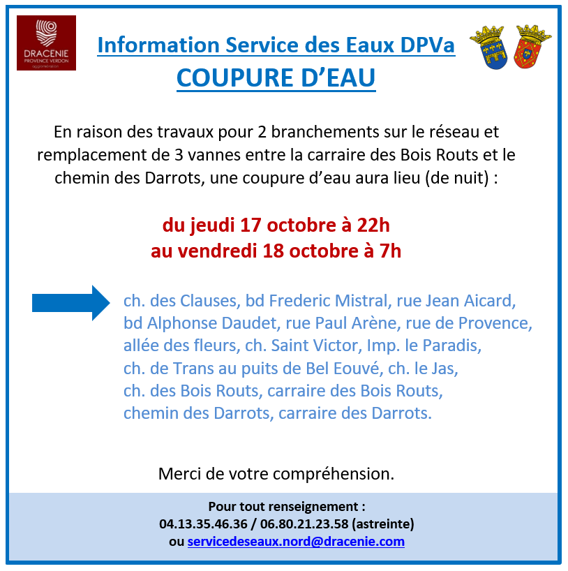 Coupure d'eau pour travaux, Du jeudi 17 octobre à 22h au vendredi 18 octobre à 7h : ch. des Clauses, bd Frederic Mistral, rue Jean Aicard, bd Alphonse Daudet, rue Paul Arène, rue de Provence, allée des fleurs, ch. Saint Victor, Imp. le Paradis, ch. de Trans au puits de Bel Eouvé, ch. le Jas, ch. des Bois Routs, carraire des Bois Routs, chemin des Darrots, carraire des Darrots.