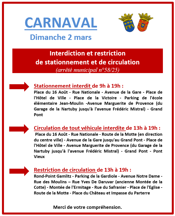 Arrêté municipal - Carnaval du 2 mars. Stationnement interdit de 9h à 19h : Place du 16 Août - Rue Nationale - Avenue de la Gare - Place de l'Hôtel de Ville - Place de la Victoire - Parking de l'école élémentaire Jean-Moulin -Avenue Marguerite de Provence (du Garage de la Nartuby jusqu'à l'avenue Frédéric Mistral) - Grand Pont. Circulation de tout véhicule interdite de 13h à 19h : Place du 16 Août - Rue Nationale - Route de la Motte (en direction du centre ville) - Avenue de la Gare jusqu'au Grand Pont - Place de l'Hôtel de Ville - Avenue Marguerite de Provence (du Garage de la Nartuby jusqu'à l'avenue Frédéric Mistral) - Grand Pont - Pont Vieux. Restriction de circulation de 13h à 19h : Rond-Point Gamlitz - Parking de la Gardiole - Avenue Notre Dame - Rue des Moulins – Rue Yves De Daruvar (ancienne Montée de la Cotte) - Montée de l'Ermitage - Rue du Safranier - Place de l'Eglise - Route de la Motte - Place du Château et Impasse du Parterre